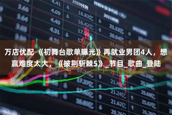 万店优配 《初舞台歌单曝光》再就业男团4人，想赢难度太大，《披荆斩棘5》_节目_歌曲_登陆