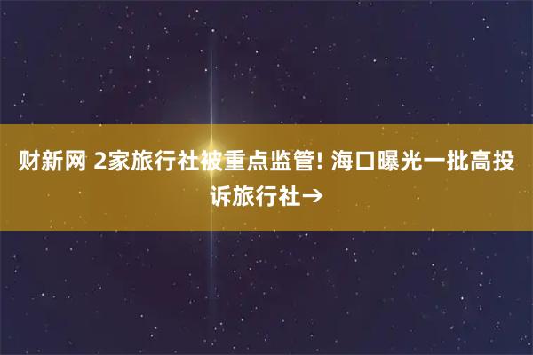 财新网 2家旅行社被重点监管! 海口曝光一批高投诉旅行社→