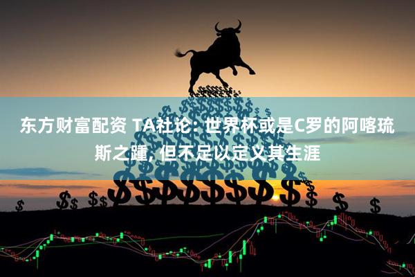 东方财富配资 TA社论: 世界杯或是C罗的阿喀琉斯之踵, 但不足以定义其生涯